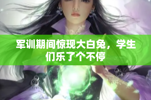 军训期间惊现大白兔，学生们乐了个不停