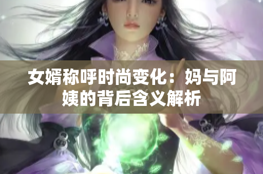 女婿称呼时尚变化：妈与阿姨的背后含义解析