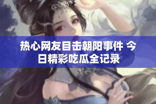 热心网友目击朝阳事件 今日精彩吃瓜全记录