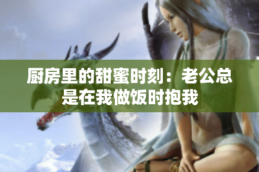 厨房里的甜蜜时刻：老公总是在我做饭时抱我