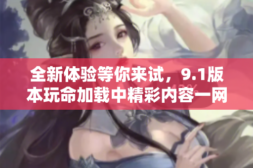 全新体验等你来试，9.1版本玩命加载中精彩内容一网打尽