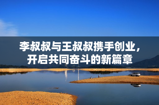 李叔叔与王叔叔携手创业，开启共同奋斗的新篇章