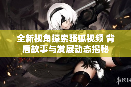 全新视角探索骚狐视频 背后故事与发展动态揭秘
