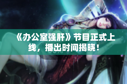 《办公室强肝》节目正式上线，播出时间揭晓！