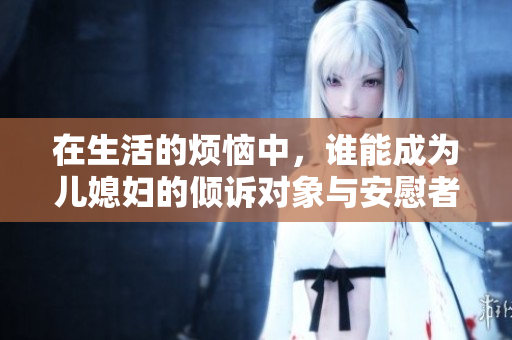 在生活的烦恼中，谁能成为儿媳妇的倾诉对象与安慰者