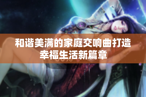 和谐美满的家庭交响曲打造幸福生活新篇章