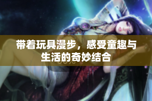 带着玩具漫步，感受童趣与生活的奇妙结合