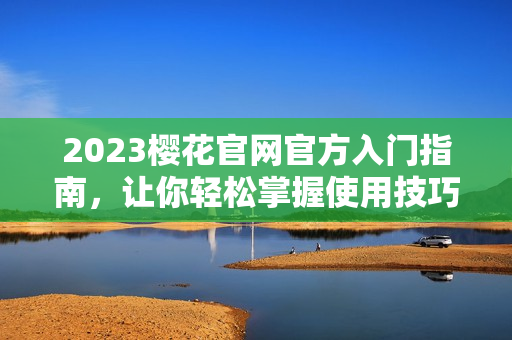 2023樱花官网官方入门指南，让你轻松掌握使用技巧