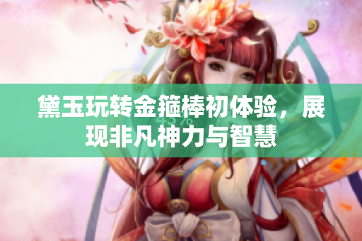 黛玉玩转金箍棒初体验，展现非凡神力与智慧