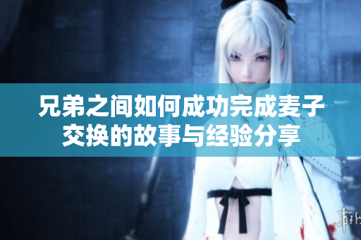 兄弟之间如何成功完成麦子交换的故事与经验分享
