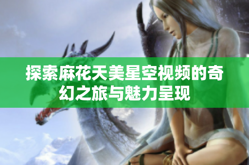 探索麻花天美星空视频的奇幻之旅与魅力呈现