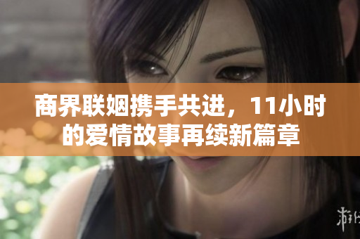 商界联姻携手共进，11小时的爱情故事再续新篇章