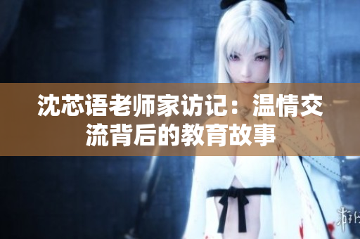 沈芯语老师家访记：温情交流背后的教育故事