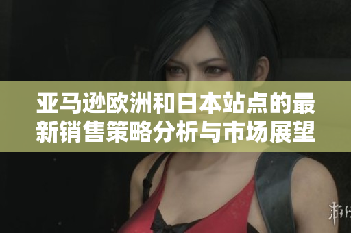 亚马逊欧洲和日本站点的最新销售策略分析与市场展望