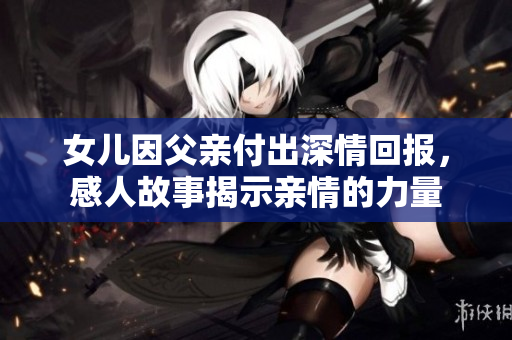 女儿因父亲付出深情回报，感人故事揭示亲情的力量