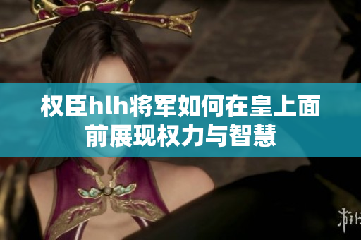 权臣hlh将军如何在皇上面前展现权力与智慧