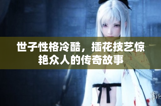 世子性格冷酷，插花技艺惊艳众人的传奇故事