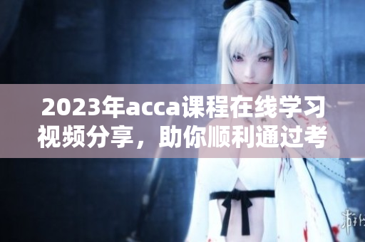 2023年acca课程在线学习视频分享，助你顺利通过考试