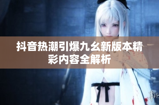 抖音热潮引爆九幺新版本精彩内容全解析