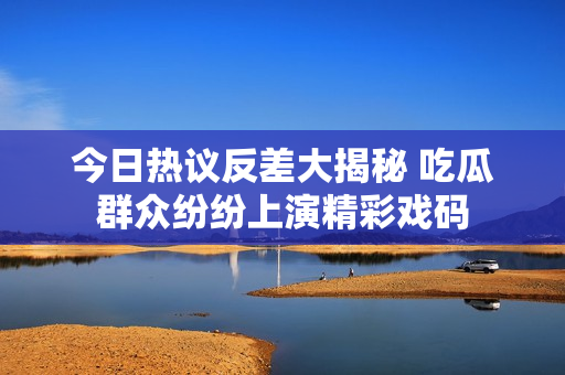 今日热议反差大揭秘 吃瓜群众纷纷上演精彩戏码