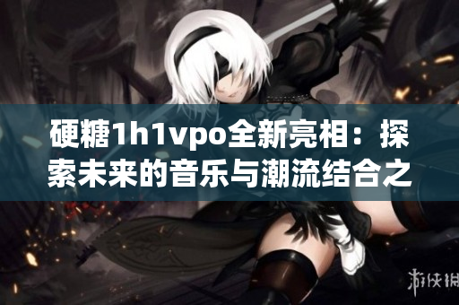 硬糖1h1vpo全新亮相：探索未来的音乐与潮流结合之旅