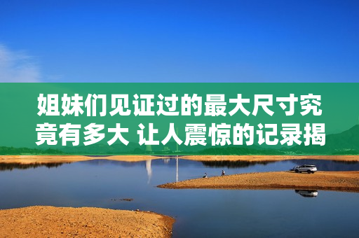 姐妹们见证过的最大尺寸究竟有多大 让人震惊的记录揭秘
