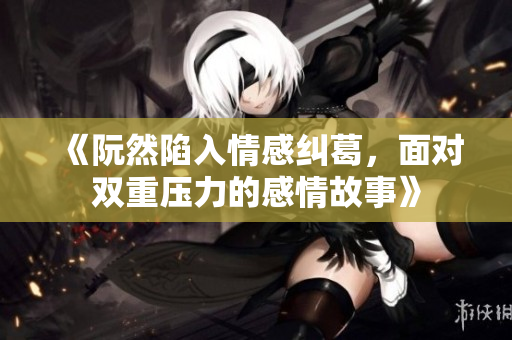 《阮然陷入情感纠葛，面对双重压力的感情故事》