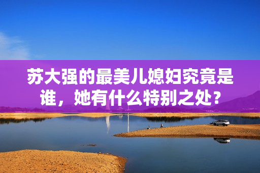 苏大强的最美儿媳妇究竟是谁，她有什么特别之处？