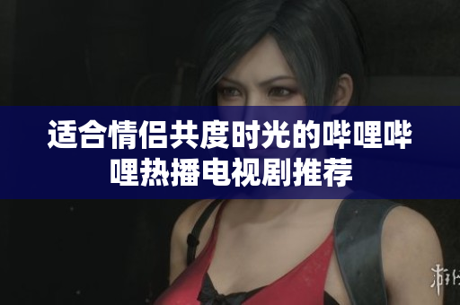 适合情侣共度时光的哔哩哔哩热播电视剧推荐