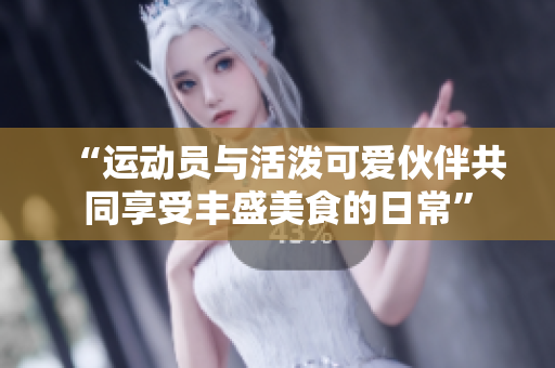 “运动员与活泼可爱伙伴共同享受丰盛美食的日常”