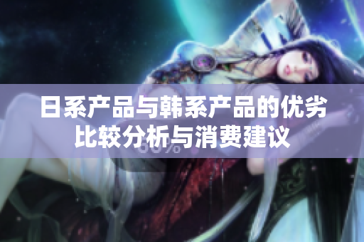 日系产品与韩系产品的优劣比较分析与消费建议