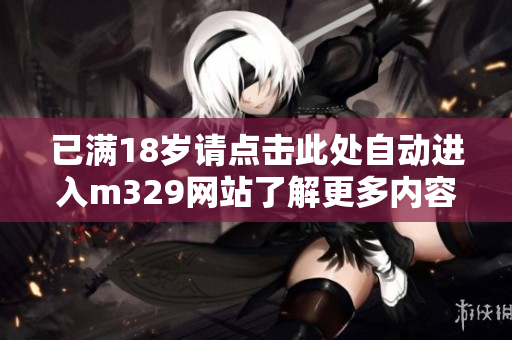 已满18岁请点击此处自动进入m329网站了解更多内容