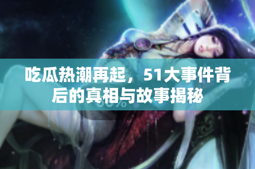 吃瓜热潮再起，51大事件背后的真相与故事揭秘