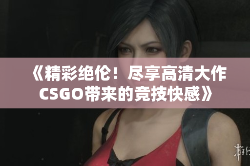 《精彩绝伦！尽享高清大作CSGO带来的竞技快感》