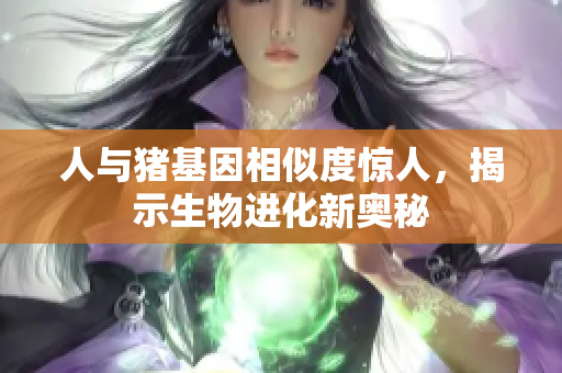 人与猪基因相似度惊人，揭示生物进化新奥秘