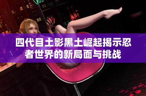四代目土影黑土崛起揭示忍者世界的新局面与挑战