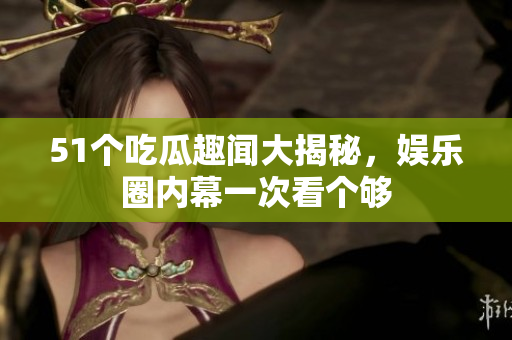 51个吃瓜趣闻大揭秘，娱乐圈内幕一次看个够