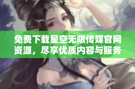 免费下载星空无限传媒官网资源，尽享优质内容与服务