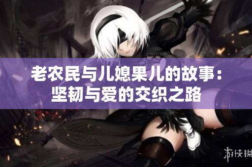 老农民与儿媳果儿的故事：坚韧与爱的交织之路