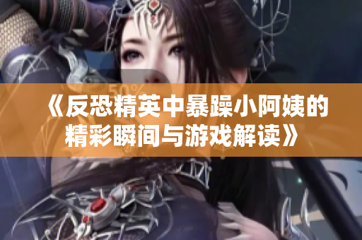 《反恐精英中暴躁小阿姨的精彩瞬间与游戏解读》