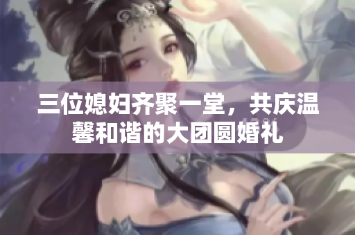 三位媳妇齐聚一堂，共庆温馨和谐的大团圆婚礼