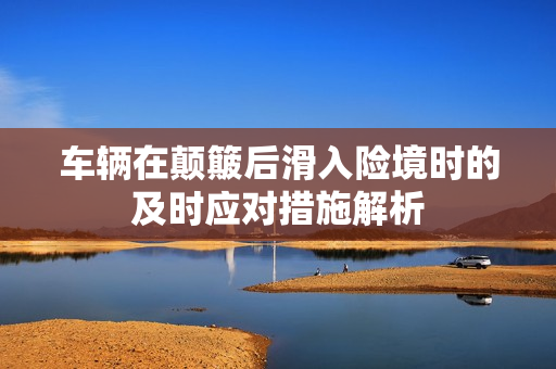 车辆在颠簸后滑入险境时的及时应对措施解析