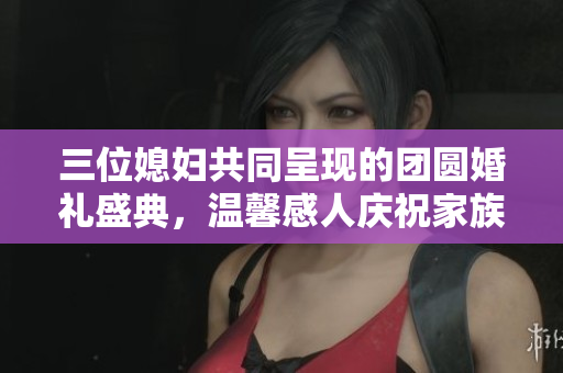 三位媳妇共同呈现的团圆婚礼盛典，温馨感人庆祝家族团聚
