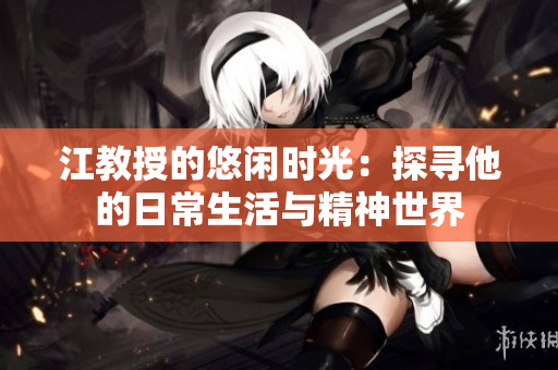 江教授的悠闲时光：探寻他的日常生活与精神世界