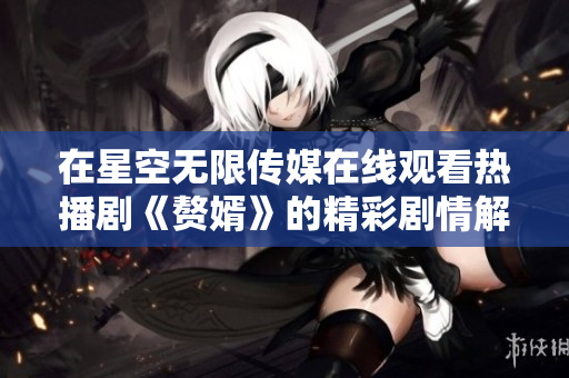 在星空无限传媒在线观看热播剧《赘婿》的精彩剧情解析