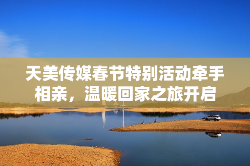 天美传媒春节特别活动牵手相亲，温暖回家之旅开启