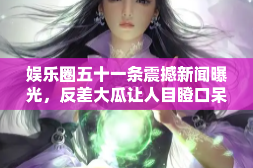 娱乐圈五十一条震撼新闻曝光，反差大瓜让人目瞪口呆
