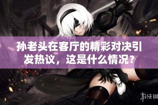 孙老头在客厅的精彩对决引发热议，这是什么情况？