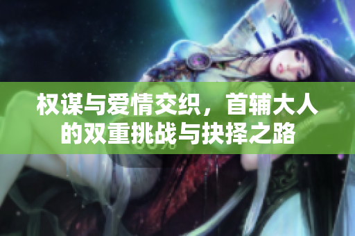 权谋与爱情交织，首辅大人的双重挑战与抉择之路