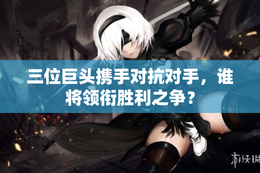 三位巨头携手对抗对手，谁将领衔胜利之争？